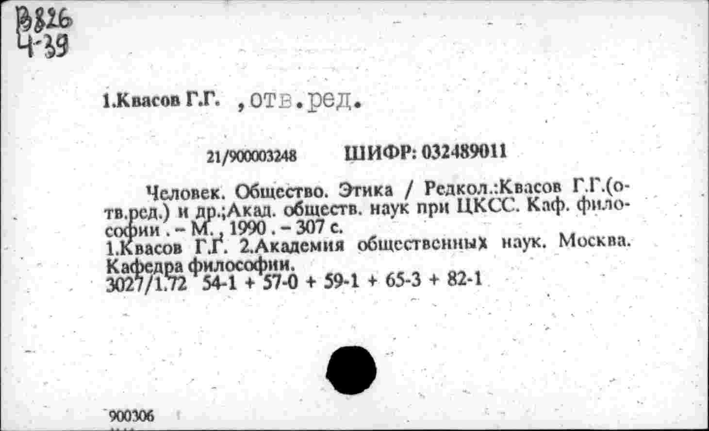 ﻿1.Квасов Г.Г. ,ОТВ.реД
21/900003248 ШИФР: 032489011
Человек. Общество. Этика / Редкол.:Квасов Г.Г.(о-тв.рсд.) и др.:Акад. обществ, наук при ЦКСС. Каф. философии . - М., 1990 . - 307 с.
1.Квасов Г.Г. 2.Академия общественных наук. Москва. Кафедра философии.
3027/1.72 544 + 57-0 + 59-1 + 65-3 + 82-1
900306